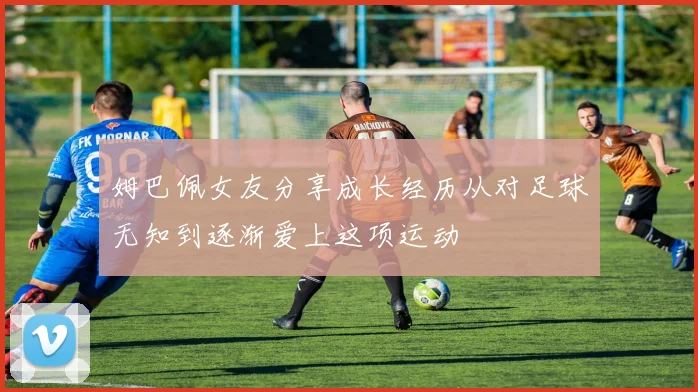 姆巴佩女友分享成长经历从对足球无知到逐渐爱上这项运动