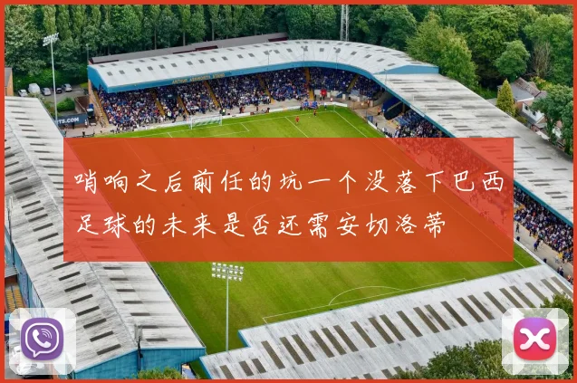 哨响之后前任的坑一个没落下巴西足球的未来是否还需安切洛蒂