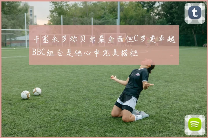 卡塞米罗称贝尔最全面但C罗更卓越BBC组合是他心中完美搭档