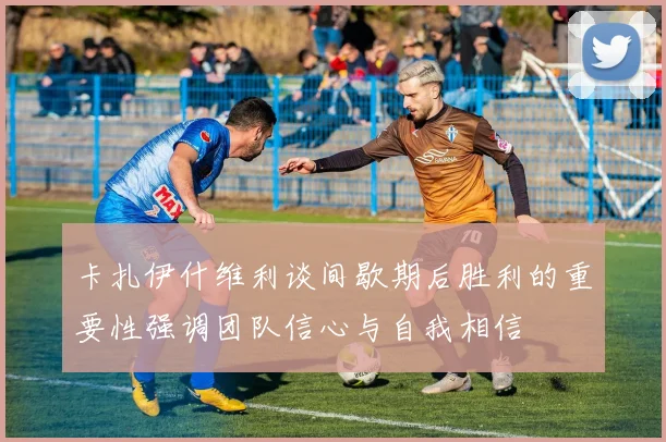 卡扎伊什维利谈间歇期后胜利的重要性强调团队信心与自我相信
