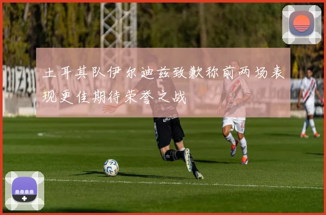 土耳其队伊尔迪兹致歉称前两场表现更佳期待荣誉之战