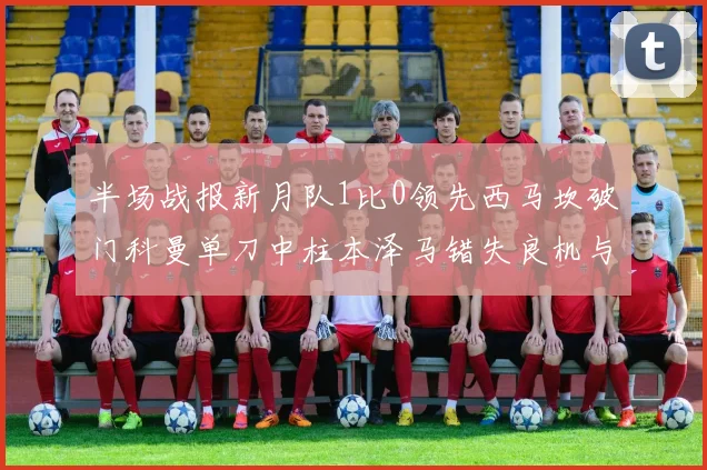 半场战报新月队1比0领先西马坎破门科曼单刀中柱本泽马错失良机与越位进球