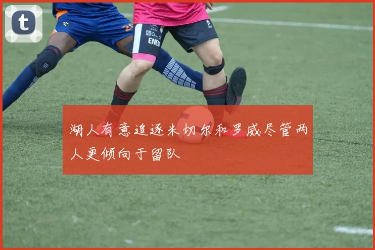 湖人有意追逐米切尔和罗威尽管两人更倾向于留队