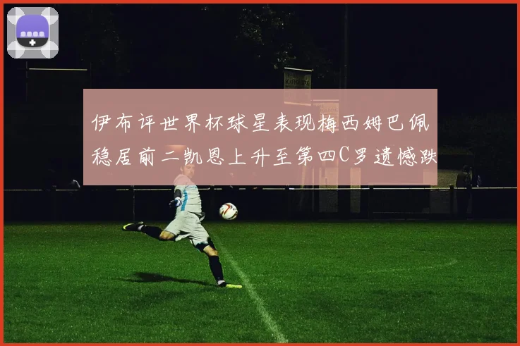 伊布评世界杯球星表现梅西姆巴佩稳居前二凯恩上升至第四C罗遗憾跌出前十