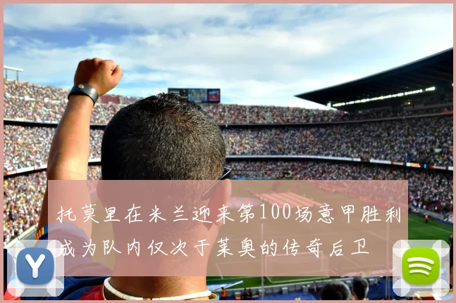 托莫里在米兰迎来第100场意甲胜利成为队内仅次于莱奥的传奇后卫